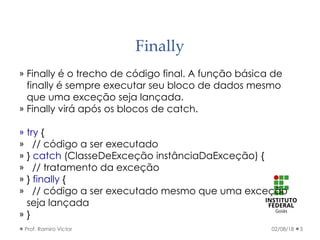 Finally
» Finally é o trecho de código final. A função básica de
finally é sempre executar seu bloco de dados mesmo
que uma exceção seja lançada.
» Finally virá após os blocos de catch.
» try {
» // código a ser executado
» } catch (ClasseDeExceção instânciaDaExceção) {
» // tratamento da exceção
» } finally {
» // código a ser executado mesmo que uma exceção
seja lançada
» }
02/08/18Prof. Ramiro Victor 5
 
