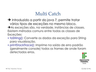 Multi Catch
02/08/18Prof. Ramiro Victor 6
 Introduzido a partir do java 7, permite tratar
vários tipos de exceções no mesmo bloco.
As exceções são, na verdade, instâncias de classes.
Existem métodos comuns entre todas as classes de
Exceções:
» toString(): Converte os dados da exceção para String
para visualização.
» printStackTrace(): Imprime na saída de erro padrão
(geralmente console) todos os frames de onde foram
detectados erros.
 