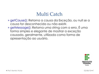 Multi Catch
02/08/18Prof. Ramiro Victor 7
» getCause(): Retorna a causa da Exceção, ou null se a
causa for desconhecida ou não existir.
» getMessage(): Retorna uma string com o erro. É uma
forma simples e elegante de mostrar a exceção
causada, geralmente, utilizada como forma de
apresentação ao usuário.
 