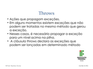 Throws
02/08/18Prof. Ramiro Victor 8

Ações que propagam exceções.

Em alguns momentos existem exceções que não
podem ser tratadas no mesmo método que gerou
a exceção.

Nesses casos, é necessário propagar a exceção
para um nível acima na pilha.

A cláusula throws declara as exceções que
podem ser lançadas em determinado método
 