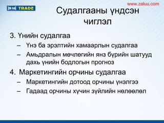 Судалгааны үндсэн
чиглэл
3. Үнийн судалгаа
– Үнэ ба эрэлтийн хамаарлын судалгаа
– Амьдралын мөчлөгийн янз бүрийн шатууд
дахь үнийн бодлогын прогноз
4. Маркетингийн орчины судалгаа
– Маркетингийн дотоод орчины үнэлгээ
– Гадаад орчины хүчин зүйлийн нөлөөлөл
www.zaluu.comwww.zaluu.com
 