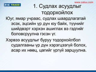 1. Судлах асуудлыг
тодорхойлох
Юуг, ямар учраас, судлах шаардлагатай
эсэх, эцсийн үр дүн юу байх, түүнийг
шийдвэрт хэрхэн ашиглах вэ гэдгийг
боловсруулна гэсэн үг.
Хэрвээ асуудлыг буруу тодорхойлбол
судалгааны үр дүн хэрэгцээгүй болох,
асар их нөөц, цагийг үргүй зарцуулна.
www.zaluu.comwww.zaluu.com
 