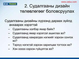 2. Судалгааны дизайн
төлөвлөгөөг боловсруулах
Судалгааны дизайны хүрээнд дараах зүйлд
анхаарах хэрэгтэй
– Судалгааны хэлбэр ямар байх?
– Судалгаанд ямар хэрэгсэл ашиглах вэ?
– Судалгаанд хамрагдах нэгжийг хэрхэн сонгох
вэ?
– Тэрхүү нэгжтэй хэрхэн харилцаа тогтоох вэ?
– Хэн хэзээ хэрхэн гүйцэтгэх вэ?
www.zaluu.comwww.zaluu.com
 