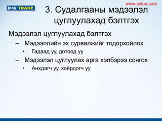 3. Судалгааны мэдээлэл
цуглуулахад бэлтгэх
Мэдээлэл цуглуулахад бэлтгэх
– Мэдээллийн эх сурвалжийг тодорхойлох
• Гадаад уу, дотоод уу
– Мэдээлэл цуглуулах арга хэлбэрээ сонгох
• Анхдагч уу, хоѐрдогч уу
www.zaluu.comwww.zaluu.com
 
