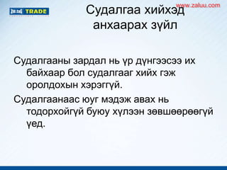Судалгаа хийхэд
анхаарах зүйл
Судалгааны зардал нь үр дүнгээсээ их
байхаар бол судалгааг хийх гэж
оролдохын хэрэггүй.
Судалгаанаас юуг мэдэж авах нь
тодорхойгүй буюу хүлээн зөвшөөрөөгүй
үед.
www.zaluu.comwww.zaluu.com
 