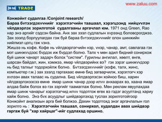 Конжойнт судалгаа /Conjoint research/
Бараа бvтээгдэхvvнийг хэрэглэгчийн таашаал, хэрэгцээнд нийцvvлэн
vйлдвэрлэх зорилготой судалгааны аргачлал юм. 1971 онд Green, Rao
нар энэ аргийг сэдсэн байна. Анх зах зээл судлалын хvрээнд боловсрогджээ.
Зах зээлд борлуулагдах гэж буй бараа бvтээгдэхvvнийг олон шинжийн
нийлмэл цогц гэж vзнэ.
Жишээ нь кофе. Кофе нь vйлдвэрлэгчийн нэр, vнэр, чанар, амт, савлагаа гэх
мэт шинжvvдээс бvрдэх иж бvрдэл болно. Талх ч мөн адил бидний сонирхож
буй шинж чанарт задарч болох "систем". Гурилны ангилал, хөөлт, өнгө,
шарсан байдал, жин, хэмжээ, ямар vйлдвэрийнх вэ? гэх зэрэг шинжvvдээр
нь бид талхыг тодорхойлж болно. Бvтээгдэхvvнийг (кофе, талх, жинс,
компьютер г.м.) зах зээлд гаргахаас өмнө бид загварчилж, хэрэглэгч хэр
хvлээн авах талаас нь судална. Бид vйлдвэрлэсэн хойноо биш, харин
vйлдвэрлэхээсээ өмнө ямар шинж чанар дээр илvv анхаарах вэ, хаана ямар
алдаа байж болох вэ гэх зэргийг таамаглаж болно. Мөн реклам явуулахдаа
ямар шинж чанарыг хэрэглэгчид илvv тодотгож өгөх вэ гэдэг асуултанд хариу
хайж болно. Энэ бvх асуудлыг шийдвэрлэхэд туслах зорилготойгоор
Конжойнт анализын арга бий болжээ. Дахин тодотгохд энэг аргачлалын гол
зорилго нь : Хэрэглэгчийн таашаал, сонирхол, худалдан авах шийдвэр
гаргаж буй "хар хайрцаг"-ийг судлахад оршино.
www.zaluu.comwww.zaluu.com
 