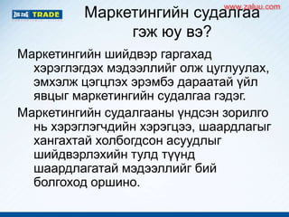 Маркетингийн судалгаа
гэж юу вэ?
Маркетингийн шийдвэр гаргахад
хэрэглэгдэх мэдээллийг олж цуглуулах,
эмхэлж цэгцлэх эрэмбэ дараатай үйл
явцыг маркетингийн судалгаа гэдэг.
Маркетингийн судалгааны үндсэн зорилго
нь хэрэглэгчдийн хэрэгцээ, шаардлагыг
хангахтай холбогдсон асуудлыг
шийдвэрлэхийн тулд түүнд
шаардлагатай мэдээллийг бий
болгоход оршино.
www.zaluu.comwww.zaluu.com
 