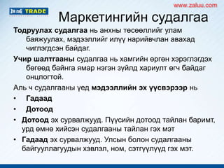 Маркетингийн судалгаа
Тодруулах судалгаа нь анхны төсөөллийг улам
баяжуулах, мэдээллийг илүү нарийвчлан авахад
чиглэгдсэн байдаг.
Учир шалтгааны судалгаа нь хамгийн өргөн хэрэглэгдэх
бөгөөд байнга ямар нэгэн зүйлд хариулт өгч байдаг
онцлогтой.
Аль ч судалгааны үед мэдээллийн эх үүсвэрээр нь
• Гадаад
• Дотоод
• Дотоод эх сурвалжууд. Пүүсийн дотоод тайлан баримт,
урд өмнө хийсэн судалгааны тайлан гэх мэт
• Гадаад эх сурвалжууд. Улсын болон судалгааны
байгууллагуудын хэвлэл, ном, сэтгүүлүүд гэх мэт.
www.zaluu.comwww.zaluu.com
 