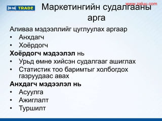 Маркетингийн судалгааны
арга
Аливаа мэдээллийг цуглуулах аргаар
• Анхдагч
• Хоѐрдогч
Хоёрдогч мэдээлэл нь
• Урьд өмнө хийсэн судалгааг ашиглах
• Статистик тоо баримтыг холбогдох
газруудаас авах
Анхдагч мэдээлэл нь
• Асуулга
• Ажиглалт
• Туршилт
www.zaluu.comwww.zaluu.com
 