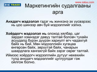 Маркетингийн судалгааны
арга
Анхдагч мэдээлэл гэдэг нь жинхэнэ эх үүсвэрээс
нь цоо шинээр авч буй мэдээллийг хэлнэ.
Хоёрдогч мэдээлэл нь олоход хялбар, цаг
зардал хэмнэдэг давуу талтай боловч тухайн
асуудалд бүрэн дүүрэн хариулт өгч чадахгүй
байх нь бий. Мөн мэдээллийн хугацаа
өнгөрсөн байх, зөрүүтэй байх, чанарын
шаардлага хангахгүй байх зэрэг сөрөг талтай.
Иймээс хоѐрдогч мэдээллийн дутууг нөхөхийн
тулд анхдагч мэдээллийг цуглуулдаг гэж
ойлгож болно.
www.zaluu.comwww.zaluu.com
 