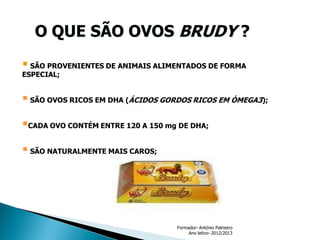 O QUE SÃO OVOS BRUDY ?
 SÃO PROVENIENTES DE ANIMAIS ALIMENTADOS DE FORMA
ESPECIAL;

 SÃO OVOS RICOS EM DHA (ÁCIDOS GORDOS RICOS EM ÓMEGA3);
CADA OVO CONTÉM ENTRE 120 A 150 mg DE DHA;

 SÃO NATURALMENTE MAIS CAROS;

Formador- António Palmeiro
Ano letivo- 2012/2013

 