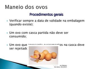 Procedimentos gerais






Verificar sempre a data de validade na embalagem
(quando existe);
Um ovo com casca partida não deve ser
consumido;

Um ovo que apresenta excrementos na casca deve
ser rejeitado;

Formador- António Palmeiro
Ano letivo- 2012/2013

 