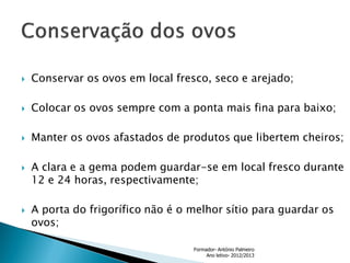 

Conservar os ovos em local fresco, seco e arejado;



Colocar os ovos sempre com a ponta mais fina para baixo;



Manter os ovos afastados de produtos que libertem cheiros;





A clara e a gema podem guardar-se em local fresco durante
12 e 24 horas, respectivamente;
A porta do frigorífico não é o melhor sítio para guardar os
ovos;
Formador- António Palmeiro
Ano letivo- 2012/2013

 