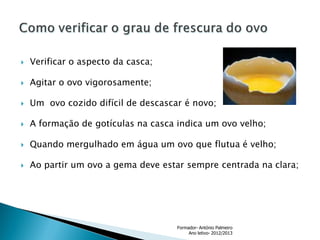 

Verificar o aspecto da casca;



Agitar o ovo vigorosamente;



Um ovo cozido difícil de descascar é novo;



A formação de gotículas na casca indica um ovo velho;



Quando mergulhado em água um ovo que flutua é velho;



Ao partir um ovo a gema deve estar sempre centrada na clara;

Formador- António Palmeiro
Ano letivo- 2012/2013

 