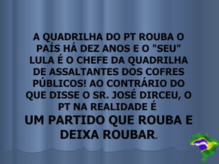 A QUADRILHA DO PT ROUBA O
  PAÍS HÁ DEZ ANOS E O "SEU"
LULA É O CHEFE DA QUADRILHA
 DE ASSALTANTES DOS COFRES
 PÚBLICOS! AO CONTRÁRIO DO
QUE DISSE O SR. JOSÉ DIRCEU, O
      PT NA REALIDADE É
UM PARTIDO QUE ROUBA E
    DEIXA ROUBAR.
 