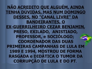 NÃO ACREDITO QUE ALGUÉM, AINDA
TENHA DÚVIDAS, MAS NUM DOMINGO
   DESSES, NO "CANAL LIVRE" DA
          BANDEIRANTES, O
EX-GUERRILHEIRO CEZAR BENJAMIN,
    PRESO, EXILADO, ANISTIADO,
     PROFESSOR, e SOCIÓLOGO;
      COORDENADOR DAS DUAS
PRIMEIRAS CAMPANHAS DE LULA EM
  1989 E 1994, MOSTROU DE FORMA
 RASGADA e DIDÁTICA O TUMOR DA
    CORRUPÇÃO DE LULA E DO PT.
 