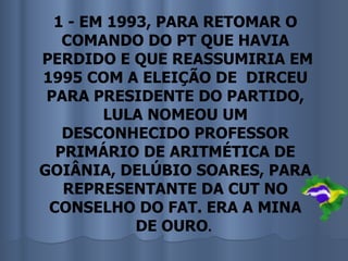 1 - EM 1993, PARA RETOMAR O
   COMANDO DO PT QUE HAVIA
PERDIDO E QUE REASSUMIRIA EM
1995 COM A ELEIÇÃO DE DIRCEU
 PARA PRESIDENTE DO PARTIDO,
        LULA NOMEOU UM
   DESCONHECIDO PROFESSOR
  PRIMÁRIO DE ARITMÉTICA DE
GOIÂNIA, DELÚBIO SOARES, PARA
   REPRESENTANTE DA CUT NO
 CONSELHO DO FAT. ERA A MINA
            DE OURO.
 