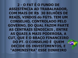 2 - O FAT É O FUNDO DE
ASSISTÊNCIA AO TRABALHADOR,
COM MAIS DE R$ 30 BILHÕES DE
REAIS, VINDOS do FGTS. TEM UM
 CONSELHO, CONTROLADO PELO
GOVERNO, DO QUAL FAZEM PARTE
AS CENTRAIS SINDICAIS , ENTRE
 AS QUAIS A MAIS PODEROSA, A
CUT, QUE É O BRAÇO FINANCEIRO
   DO PT. O CONSELHO É QUEM
  DECIDE OS INVESTIMENTOS, E
 "ADMINISTRA" ESSE DINHEIRO
 
