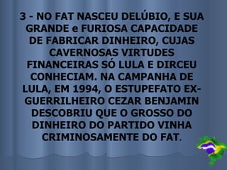 3 - NO FAT NASCEU DELÚBIO, E SUA
 GRANDE e FURIOSA CAPACIDADE
  DE FABRICAR DINHEIRO, CUJAS
      CAVERNOSAS VIRTUDES
 FINANCEIRAS SÓ LULA E DIRCEU
  CONHECIAM. NA CAMPANHA DE
LULA, EM 1994, O ESTUPEFATO EX-
 GUERRILHEIRO CEZAR BENJAMIN
   DESCOBRIU QUE O GROSSO DO
   DINHEIRO DO PARTIDO VINHA
     CRIMINOSAMENTE DO FAT.
 