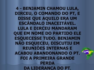 4 - BENJAMIN CHAMOU LULA,
DIRCEU, O COMANDO DO PT, E
  DISSE QUE AQUILO ERA UM
  ESCÂNDALO INACEITÁVEL.
  LULA E DIRCEU MANDARAM
QUE EM NOME DO PARTIDO ELE
ESQUECESSE TUDO. BENJAMIN
NÃO ESQUECEU, DISCUTIU EM
     REUNIÕES INTERNAS E
ACABOU ABANDONANDO O PT.
   FOI A PRIMEIRA GRANDE
            PERDA
     DA LIDERANÇA DO PT.
 