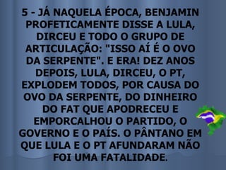 5 - JÁ NAQUELA ÉPOCA, BENJAMIN
 PROFETICAMENTE DISSE A LULA,
   DIRCEU E TODO O GRUPO DE
 ARTICULAÇÃO: "ISSO AÍ É O OVO
 DA SERPENTE". E ERA! DEZ ANOS
   DEPOIS, LULA, DIRCEU, O PT,
EXPLODEM TODOS, POR CAUSA DO
 OVO DA SERPENTE, DO DINHEIRO
     DO FAT QUE APODRECEU E
   EMPORCALHOU O PARTIDO, O
GOVERNO E O PAÍS. O PÂNTANO EM
QUE LULA E O PT AFUNDARAM NÃO
       FOI UMA FATALIDADE.
 