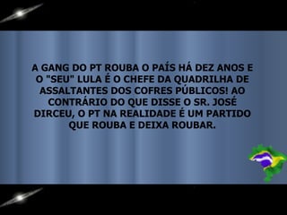A GANG DO PT ROUBA O PAÍS HÁ DEZ ANOS E O "SEU" LULA É O CHEFE DA QUADRILHA DE ASSALTANTES DOS COFRES PÚBLICOS! AO CONTRÁRIO DO QUE DISSE O SR. JOSÉ DIRCEU, O PT NA REALIDADE É UM PARTIDO QUE ROUBA E DEIXA ROUBAR. 