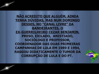 NÃO ACREDITO QUE ALGUÉM, AINDA TENHA DÚVIDAS, MAS NUM DOMINGO DESSES, NO "CANAL LIVRE" DA BANDEIRANTES, O EX-GUERRILHEIRO CEZAR BENJAMIN , PRESO, EXILADO,  ANISTIADO, SOCIÓLOGO E PROFESSOR, COORDENADOR DAS DUAS PRIMEIRAS CAMPANHAS DE LULA EM 1989 E 1994, RASGOU DIDATICAMENTE O TUMOR DA CORRUPÇÃO DE LULA E DO PT.  
