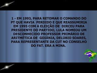 1 - EM 1993, PARA RETOMAR O COMANDO DO PT QUE HAVIA  PERDIDO E QUE REASSUMIRIA EM 1995 COM A ELEIÇÃO DE  DIRCEU PARA PRESIDENTE DO PARTIDO, LULA NOMEOU UM DESCONHECIDO PROFESSOR PRIMÁRIO DE ARITMÉTICA DE  GOIÂNIA, DELÚBIO SOARES, PARA REPRESENTANTE DA CUT NO CONSELHO DO FAT. ERA A MINA.  