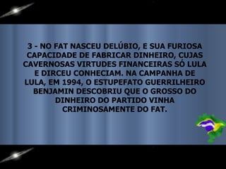 3 - NO FAT NASCEU DELÚBIO, E SUA FURIOSA CAPACIDADE DE FABRICAR DINHEIRO, CUJAS CAVERNOSAS VIRTUDES FINANCEIRAS SÓ LULA E DIRCEU CONHECIAM. NA CAMPANHA DE LULA, EM 1994, O ESTUPEFATO GUERRILHEIRO BENJAMIN DESCOBRIU QUE O GROSSO DO DINHEIRO DO PARTIDO VINHA CRIMINOSAMENTE DO FAT. 