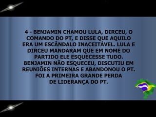 4 - BENJAMIN CHAMOU LULA, DIRCEU, O COMANDO DO PT, E DISSE QUE AQUILO ERA UM ESCÂNDALO INACEITÁVEL. LULA E DIRCEU MANDARAM QUE EM NOME DO PARTIDO ELE ESQUECESSE TUDO. BENJAMIN NÃO ESQUECEU, DISCUTIU EM REUNIÕES INTERNAS E ABANDONOU O PT. FOI A PRIMEIRA GRANDE PERDA DE LIDERANÇA DO PT. 