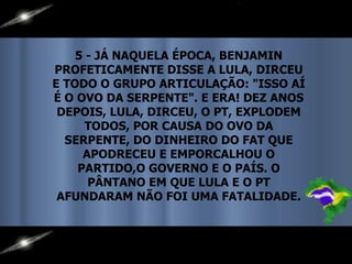5 - JÁ NAQUELA ÉPOCA, BENJAMIN PROFETICAMENTE DISSE A LULA, DIRCEU E TODO O GRUPO ARTICULAÇÃO: "ISSO AÍ É O OVO DA SERPENTE". E ERA! DEZ ANOS DEPOIS, LULA, DIRCEU, O PT, EXPLODEM TODOS, POR CAUSA DO OVO DA SERPENTE, DO DINHEIRO DO FAT QUE APODRECEU E EMPORCALHOU O PARTIDO,O GOVERNO E O PAÍS. O PÂNTANO EM QUE LULA E O PT AFUNDARAM NÃO FOI UMA FATALIDADE. 