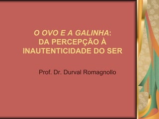 O OVO E A GALINHA:DA PERCEPÇÃO À INAUTENTICIDADE DO SER Prof. Dr. Durval Romagnollo 
