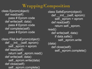 Wrapping/Composition
class Eprom(object):             class SafeEprom(object):
   def read(self):                  def __init__(self, eprom):
     pass # Eprom code                self._eprom = eprom
   def write(self, data):           def read(self):
     pass # Eprom code                return self._eprom.
   def complete(self):           read()
     pass # Eprom code              def write(self, data):
                                      if data.safe():
class FileLikeEprom(object):              self._eprom.write
   def __init__(self, eprom):    (data)
     self._eprom = eprom            def close(self):
   def read(self):                    self._eprom.complete()
     return self._eprom.read()
   def write(self, data):
     self._eprom.write(data)
   def close(self):
     self._eprom.complete()
 