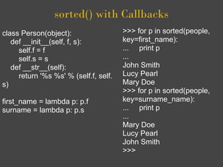 sorted() with Callbacks
class Person(object):                  >>> for p in sorted(people,
   def __init__(self, f, s):           key=first_name):
     self.f = f                        ... print p
     self.s = s                        ...
   def __str__(self):                  John Smith
     return '%s %s' % (self.f, self.   Lucy Pearl
s)                                     Mary Doe
                                       >>> for p in sorted(people,
first_name = lambda p: p.f             key=surname_name):
surname = lambda p: p.s                ... print p
                                       ...
                                       Mary Doe
                                       Lucy Pearl
                                       John Smith
                                       >>>
 