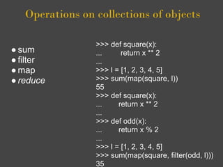 Operations on collections of objects

                 >>> def square(x):
● sum            ...     return x ** 2
● filter         ...
● map            >>> l = [1, 2, 3, 4, 5]
● reduce         >>> sum(map(square, l))
                 55
                 >>> def square(x):
                 ...    return x ** 2
                 ...
                 >>> def odd(x):
                 ...    return x % 2
                 ...
                 >>> l = [1, 2, 3, 4, 5]
                 >>> sum(map(square, filter(odd, l)))
                 35
 