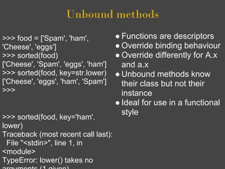 Unbound methods
>>> food = ['Spam', 'ham',           ● Functions are descriptors
'Cheese', 'eggs']                    ● Override binding behaviour
>>> sorted(food)                     ● Override differently for A.x
['Cheese', 'Spam', 'eggs', 'ham']      and a.x
>>> sorted(food, key=str.lower)      ● Unbound methods know
['Cheese', 'eggs', 'ham', 'Spam']      their class but not their
>>>                                    instance
                                     ● Ideal for use in a functional
                                       style
>>> sorted(food, key='ham'.
lower)
Traceback (most recent call last):
  File "<stdin>", line 1, in
<module>
TypeError: lower() takes no
 