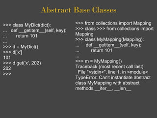 Abstract Base Classes
>>> class MyDict(dict):           >>> from collections import Mapping
... def __getitem__(self, key):   >>> class >>> from collections import
...   return 101                  Mapping
...                               >>> class MyMapping(Mapping):
>>> d = MyDict()                  ... def __getitem__(self, key):
>>> d['x']                        ...      return 101
101                               ...
>>> d.get('x', 202)               >>> m = MyMapping()
202                               Traceback (most recent call last):
>>>                                 File "<stdin>", line 1, in <module>
                                  TypeError: Can't instantiate abstract
                                  class MyMapping with abstract
                                  methods __iter__, __len__
 