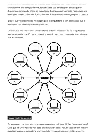 computador especial chamado de roteador. Este roteador tem um único trabalho: como um
sinalizador em uma estação de trem, ter certeza de que a mensagem enviada por um
determinado computador chege ao computador destinatário corretamente. Para enviar uma
mensagem para o computador B, o computador A deve enviar a mensagem para o roteador,
que por sua vez encaminha a mensagem para o computador B e tem a certeza de que a
mensagem não foi entregue ao computador C.
Uma vez que nós adicionamos um roteador no sistema, nossa rede de 10 computadores
apenas necessitará de 10 cabos: uma unica conexão para cada computador e um roteador
com 10 conexões.
Uma rede de redes
Por enquanto, tudo bem. Mas como conectar centenas, milhares, bilhões de computadores?
Claro que um unico roteador não pode se adaptar para tanto, mas, se você ler com cuidado,
nós dissemos que um roteador é um computador como qualquer outro, então o que nos
 