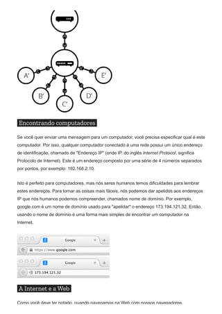 Encontrando computadores
Se você quer enviar uma mensagem para um computador, você precisa especificar qual é este
computador. Por isso, qualquer computador conectado à uma rede possui um único endereço
de identificação, chamado de "Endereço IP" (onde IP, do inglês Internet Protocol, significa
Protocolo de Internet). Este é um endereço composto por uma série de 4 números separados
por pontos, por exemplo: 192.168.2.10.
Isto é perfeito para computadores, mas nós seres humanos temos dificuldades para lembrar
estes endereços. Para tornar as coisas mais fáceis, nós podemos dar apelidos aos endereços
IP que nós humanos podemos compreender, chamados nome de domínio. Por exemplo,
google.com é um nome de domínio usado para "apelidar" o endereço 173.194.121.32. Então,
usando o nome de domínio é uma forma mais simples de encontrar um computador na
Internet.
A Internet e a Web
Como você deve ter notado, quando navegamos na Web com nossos navegadores,
 