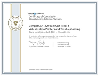 Certificate of Completion
Congratulations, Sulaiman Abukwaik
CompTIA A+ (220-902) Cert Prep: 4
Virtualization Printers and Troubleshooting
Course completed on Jan 3, 2019 • 4 hours 23 min
By continuing to learn, you have expanded your perspective, sharpened your
skills, and made yourself even more in demand.
VP, Learning Content at LinkedIn
LinkedIn Learning
1000 W Maude Ave
Sunnyvale, CA 94085
Certificate Id: AS5jwZ7Cq4-jWFsjuOVjmL1GUi4D
 