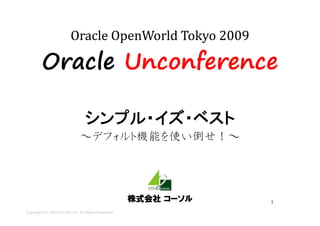 Oracle Unconference

                                 シンプル・イズ・ベスト
                                 シンプル イズ ベスト
                               ～デフォルト機能を使い倒せ！～
                                デフォルト機能を使い倒せ！




                                                     株式会社 コーソル   1
Copyright (C) 2009 CO-Sol Inc. All Rights Reserved
 