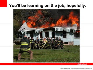You'll be learning on the job, hopefully. http://www.flickr.com/photos/oldonliner/1485881035/ 