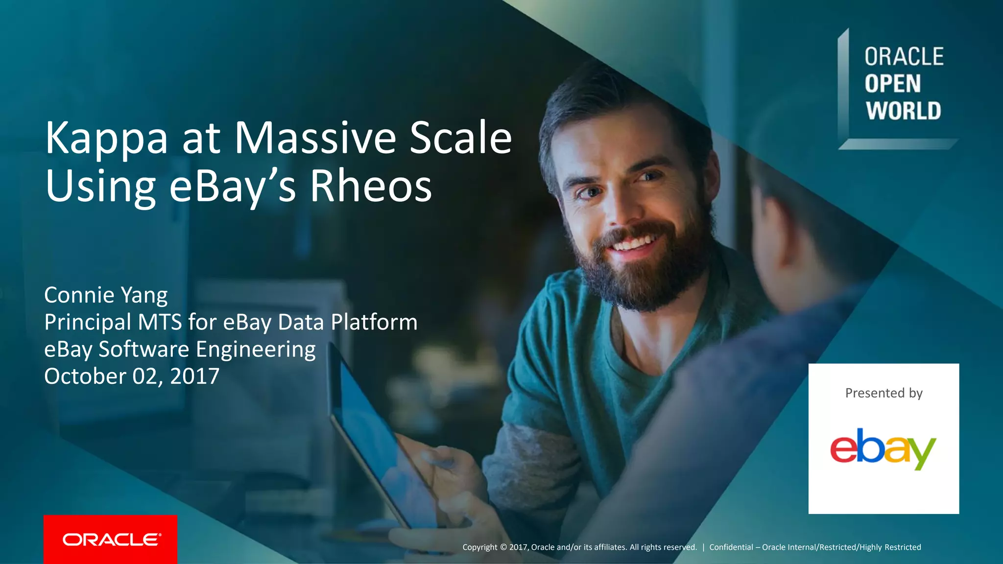 Copyright © 2017, Oracle and/or its affiliates. All rights reserved. |
Kappa at Massive Scale
Using eBay’s Rheos
Confidential – Oracle Internal/Restricted/Highly Restricted
Connie Yang
Principal MTS for eBay Data Platform
eBay Software Engineering
October 02, 2017
Presented by
 