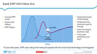 7Copyright © 2015 Capgemini. All Rights Reserved
Presentation Title | Date
SaaS ERP Will Follow Suit
SaaS ERP
Today
!  Cynical ERP
crowd
!  Hype-cycle
fatigue
!  ERP fatigue
!  Seasoned buyers
of technology
!  Understand the
business case for
change
!  Have the largest
business case
!  Truly need
something new
soon*
*In just a few years, ERP users will go from being the people with the most robust technology to the laggards
 