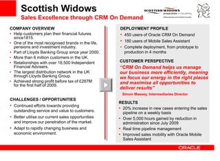 Scottish Widows                                                   [Place Customer
      Sales Excellence through CRM On Demand                               Logo Here]
COMPANY OVERVIEW                                   DEPLOYMENT PROFILE
• Help customers plan their financial futures      • 450 users of Oracle CRM On Demand
  since1815.
• One of the most recognised brands in the life,   • 180 users of Mobile Sales Assistant
  pensions and in estment industry.
                  investment ind str               • C
                                                     Complete d l
                                                          l t deployment, f
                                                                          t from prototype to
                                                                                    t t    t
• Part of Lloyds Banking Group since year 2000.      production in 4 months
• More than 6 million customers in the UK.
• Relationships with over 18,500 Independent       CUSTOMER PERSPECTIVE
  Financial Advisers.                              “CRM On Demand helps us manage
                                                                        p            g
• The largest distribution network in the UK       our business more efficiently, meaning
  through Lloyds Banking Group.                    we focus our energy in the right places
• Achieved strong profit before tax of £287M       and maximise all opportunities to
  for the first half of 2009.
                                                   deliver results”
                                                    Simon Massey, Intermediaries Director
CHALLENGES / OPPORTUNITIES
                                                   RESULTS
• Continued efforts towards providing
                                                   • 20% increase in new cases entering the sales
  outstanding service and value to customers.        pipeline on a weekly basis
• Better utilise our current sales opportunities   • Over 5,000 hours gained by reduction in
  and improve our penetration of the market.         administration since July 2009
• Adapt to rapidly changing business and           • Real time pipeline management
  economic environment.                            • Improved sales mobility with Oracle Mobile
                                                     Sales Assistant
                                                     S l A i t t
 