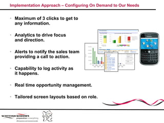 Implementation Approach – Configuring On Demand to Our Needs


• Maximum of 3 clicks to get to
  any information.

• Analytics to drive focus
  and direction.

• Alerts to notify the sales team
  providing a call to action.

• Capability to log activity as
      p    y      g        y
  it happens.

• Real time opportunity management.

• Tailored screen layouts based on role.
 
