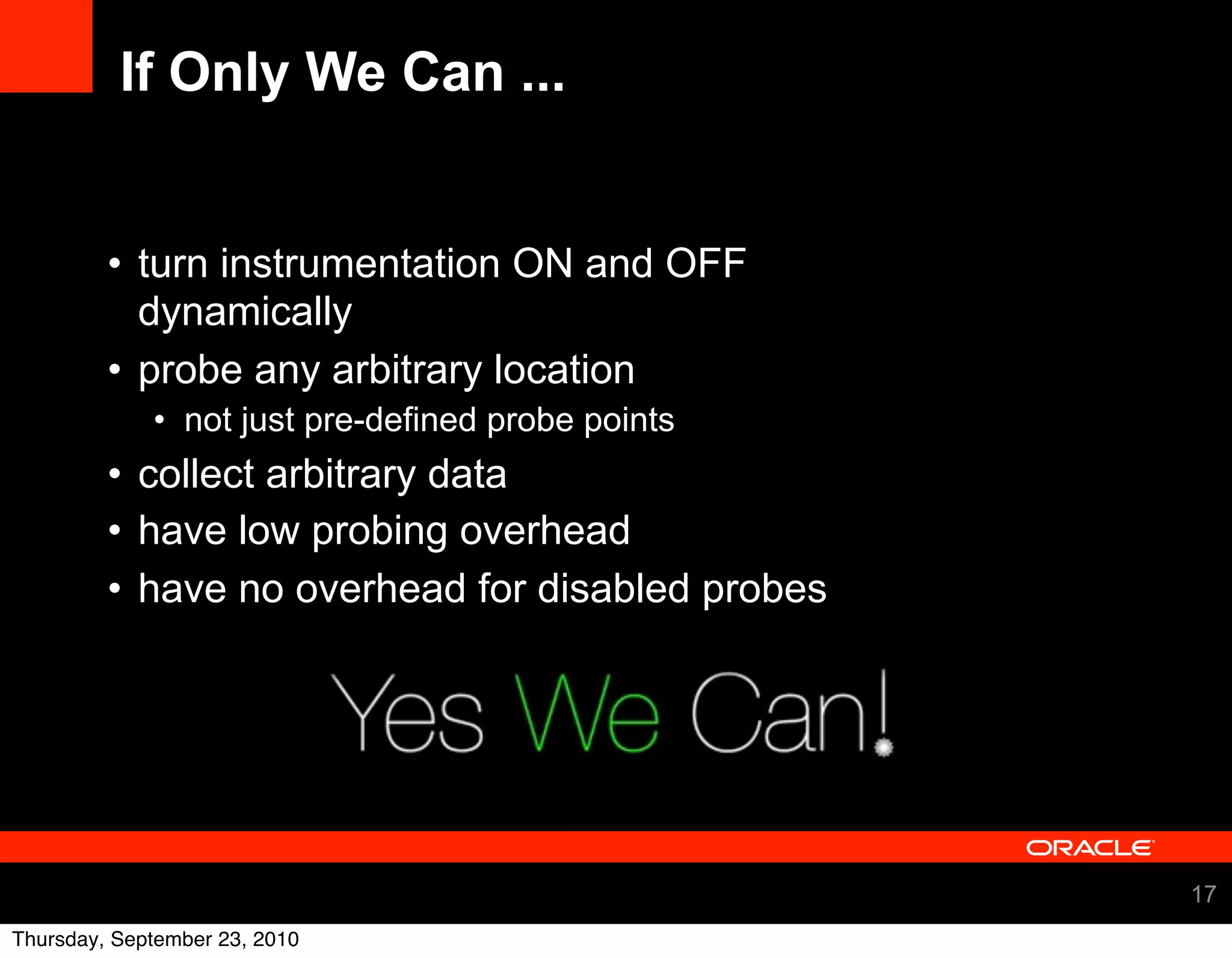 If Only We Can ...


         • turn instrumentation ON and OFF
           dynamically
         • probe any arbitrary location
             • not just pre-defined probe points
         • collect arbitrary data
         • have low probing overhead
         • have no overhead for disabled probes




                                                   17
Thursday, September 23, 2010
 