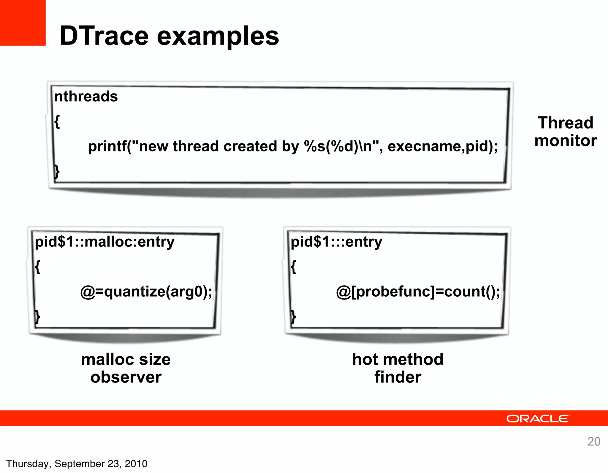 DTrace examples

         nthreads
         {                                                                Thread
                printf("new thread created by %s(%d)n", execname,pid);   monitor
         }



     pid$1::malloc:entry                   pid$1:::entry
     {                                     {
              @=quantize(arg0);                  @[probefunc]=count();
     }                                     }

              malloc size                          hot method
               observer                              finder


                                                                               20
Thursday, September 23, 2010
 