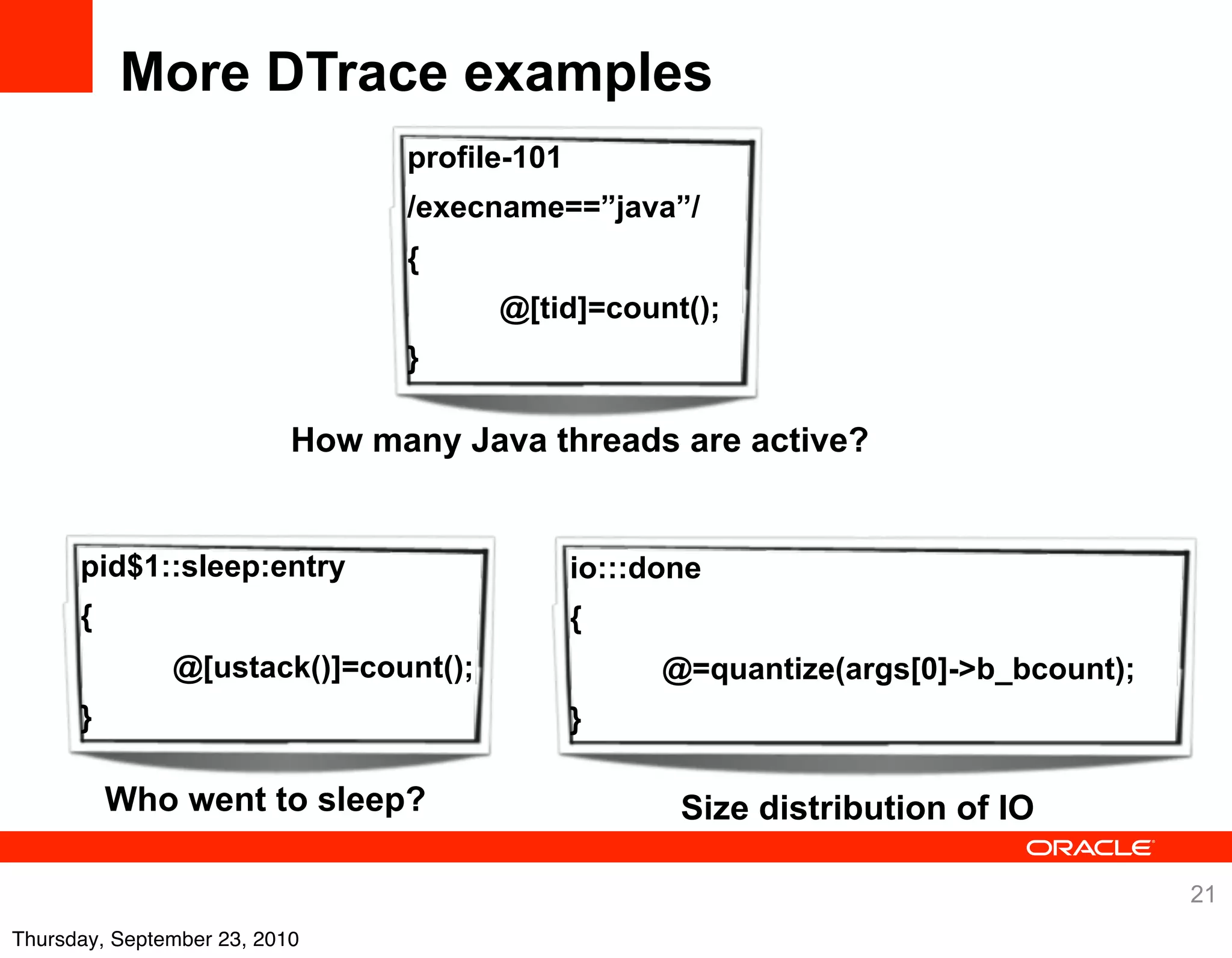 More DTrace examples
                                 profile-101
                                 /execname==”java”/
                                 {
                                       @[tid]=count();
                                 }

                           How many Java threads are active?


      pid$1::sleep:entry                       io:::done
      {                                        {
               @[ustack()]=count();                  @=quantize(args[0]->b_bcount);
      }                                        }

          Who went to sleep?                          Size distribution of IO

                                                                                      21
Thursday, September 23, 2010
 