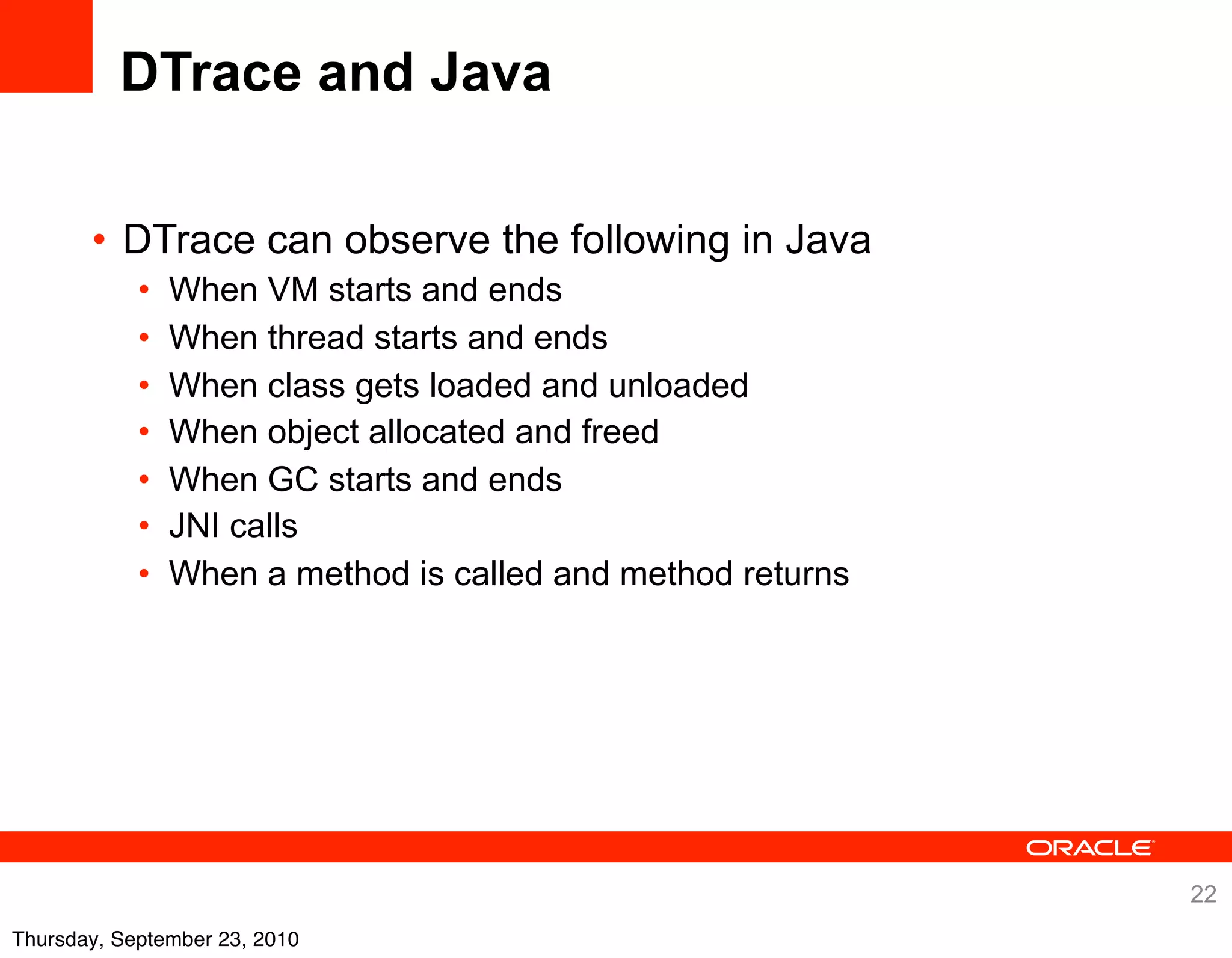 DTrace and Java

       • DTrace can observe the following in Java
            •   When VM starts and ends
            •   When thread starts and ends
            •   When class gets loaded and unloaded
            •   When object allocated and freed
            •   When GC starts and ends
            •   JNI calls
            •   When a method is called and method returns




                                                             22
Thursday, September 23, 2010
 